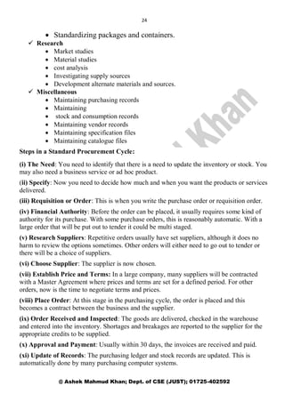 24
@ Ashek Mahmud Khan; Dept. of CSE (JUST); 01725-402592
 Standardizing packages and containers.
 Research
 Market studies
 Material studies
 cost analysis
 Investigating supply sources
 Development alternate materials and sources.
 Miscellaneous
 Maintaining purchasing records
 Maintaining
 stock and consumption records
 Maintaining vendor records
 Maintaining specification files
 Maintaining catalogue files
Steps in a Standard Procurement Cycle:
(i) The Need: You need to identify that there is a need to update the inventory or stock. You
may also need a business service or ad hoc product.
(ii) Specify: Now you need to decide how much and when you want the products or services
delivered.
(iii) Requisition or Order: This is when you write the purchase order or requisition order.
(iv) Financial Authority: Before the order can be placed, it usually requires some kind of
authority for its purchase. With some purchase orders, this is reasonably automatic. With a
large order that will be put out to tender it could be multi staged.
(v) Research Suppliers: Repetitive orders usually have set suppliers, although it does no
harm to review the options sometimes. Other orders will either need to go out to tender or
there will be a choice of suppliers.
(vi) Choose Supplier: The supplier is now chosen.
(vii) Establish Price and Terms: In a large company, many suppliers will be contracted
with a Master Agreement where prices and terms are set for a defined period. For other
orders, now is the time to negotiate terms and prices.
(viii) Place Order: At this stage in the purchasing cycle, the order is placed and this
becomes a contract between the business and the supplier.
(ix) Order Received and Inspected: The goods are delivered, checked in the warehouse
and entered into the inventory. Shortages and breakages are reported to the supplier for the
appropriate credits to be supplied.
(x) Approval and Payment: Usually within 30 days, the invoices are received and paid.
(xi) Update of Records: The purchasing ledger and stock records are updated. This is
automatically done by many purchasing computer systems.
 