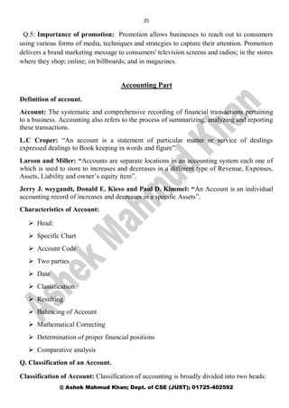 25
@ Ashek Mahmud Khan; Dept. of CSE (JUST); 01725-402592
Q.5: Importance of promotion: Promotion allows businesses to reach out to consumers
using various forms of media, techniques and strategies to capture their attention. Promotion
delivers a brand marketing message to consumers' television screens and radios; in the stores
where they shop; online; on billboards; and in magazines.
Accounting Part
Definition of account.
Account: The systematic and comprehensive recording of financial transactions pertaining
to a business. Accounting also refers to the process of summarizing, analyzing and reporting
these transactions.
L.C Croper: “An account is a statement of particular matter or service of dealings
expressed dealings to Book keeping in words and figure”.
Larson and Miller: “Accounts are separate locations in an accounting system each one of
which is used to store to increases and decreases in a different type of Revenue, Expenses,
Assets, Liability and owner’s equity item”.
Jerry J. weygandt, Donald E. Kieso and Paul D. Kimmel: “An Account is an individual
accounting record of increases and decreases in a specific Assets”.
Characteristics of Account:
 Head:
 Specific Chart
 Account Code
 Two parties
 Date
 Classification
 Resulting
 Balancing of Account
 Mathematical Correcting
 Determination of proper financial positions
 Comparative analysis
Q. Classification of an Account.
Classification of Account: Classification of accounting is broadly divided into two heads:
 