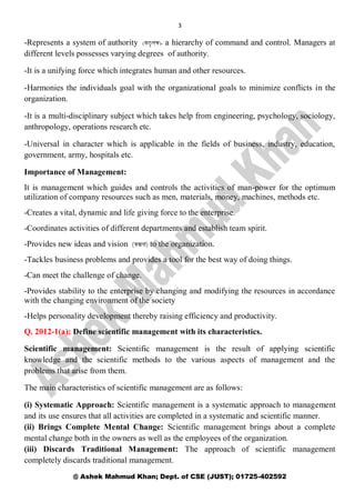 3
@ Ashek Mahmud Khan; Dept. of CSE (JUST); 01725-402592
-Represents a system of authority ( )- a hierarchy of command and control. Managers at
different levels possesses varying degrees of authority.
-It is a unifying force which integrates human and other resources.
-Harmonies the individuals goal with the organizational goals to minimize conflicts in the
organization.
-It is a multi-disciplinary subject which takes help from engineering, psychology, sociology,
anthropology, operations research etc.
-Universal in character which is applicable in the fields of business, industry, education,
government, army, hospitals etc.
Importance of Management:
It is management which guides and controls the activities of man-power for the optimum
utilization of company resources such as men, materials, money, machines, methods etc.
-Creates a vital, dynamic and life giving force to the enterprise.
-Coordinates activities of different departments and establish team spirit.
-Provides new ideas and vision to the organization.
-Tackles business problems and provides a tool for the best way of doing things.
-Can meet the challenge of change.
-Provides stability to the enterprise by changing and modifying the resources in accordance
with the changing environment of the society
-Helps personality development thereby raising efficiency and productivity.
Q. 2012-1(a): Define scientific management with its characteristics.
Scientific management: Scientific management is the result of applying scientific
knowledge and the scientific methods to the various aspects of management and the
problems that arise from them.
The main characteristics of scientific management are as follows:
(i) Systematic Approach: Scientific management is a systematic approach to management
and its use ensures that all activities are completed in a systematic and scientific manner.
(ii) Brings Complete Mental Change: Scientific management brings about a complete
mental change both in the owners as well as the employees of the organization.
(iii) Discards Traditional Management: The approach of scientific management
completely discards traditional management.
 
