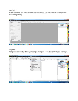 Langkah 1.
Buka coredraw, dan buat layar kerja baru dengan klik file > new atau dengan cara
menekan [ctrl+N].
langkah 2.
Tampilkan panel object manger dengan mengklik Tools dan pilih Object Manager.
 