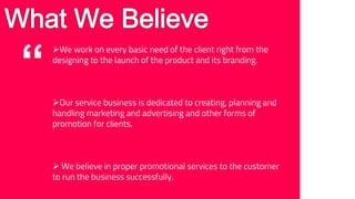 “
We work on every basic need of the client right from the
designing to the launch of the product and its branding.
Our service business is dedicated to creating, planning and
handling marketing and advertising and other forms of
promotion for clients.
We believe in proper promotional services to the customer
to run the business successfully.
