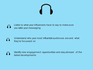 Listen to what your influencers have to say to make sure
you tailor your messaging
Understand who your most influential audiences are and what
they’re focussed on
Identify new engagement opportunities and stay abreast of the
latest developments
 