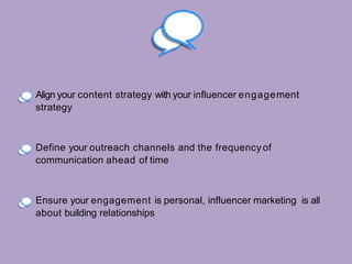 Align your content strategy with your influencer engagement
strategy
Define your outreach channels and the frequency of
communication ahead of time
Ensure your engagement is personal, influencer marketing is all
about building relationships
 