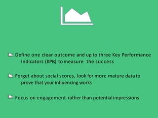 Define one clear outcome and up to three Key Performance
Indicators (KPIs) to measure the success
Forget about social scores, look for more mature datato
prove that your influencing works
Focus on engagement rather than potentialimpressions
 
