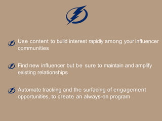 Use content to build interest rapidly among your influencer
communities
Find new influencer but be sure to maintain and amplify
existing relationships
Automate tracking and the surfacing of engagement
opportunities, to create an always-on program
 