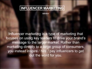 INFLUENCER MARKETING
Influencer marketing is a type of marketing that
focuses on using key leaders to drive your brand’s
message to the larger market. Rather than
marketing directly to a large group of consumers,
you instead inspire / hire / pay influencers to get
out the word for you.
definition
 