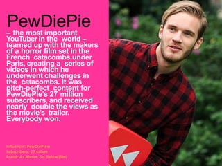 – the most important
YouTuber in the world –
teamed up with the makers
of a horror film set in the
French catacombs under
Paris, creating a series of
videos in which he
underwent challenges in
the catacombs. It was
pitch-perfect content for
PewDiePie’s 27 million
subscribers, and received
nearly double the views as
the movie’s trailer.
Everybody won.
PewDiePie
Influencer: PewDiePiew
Subscribers: 27 milion
Brand: As Above, So Below (film)
 
