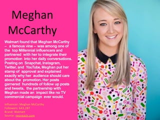 Meghan
McCarthy
Walmart found that Meghan McCarthy
– a famous vine – was among one of
the top Millennial influencers and
partnered with her to integrate their
promotion into her daily conversations.
Posting on Snapchat, Instagram,
Twitter, and YouTube, Meghan put her
stamp of approval and explained
exactly why her audience should care
about the promotion. Her posts
garnered hundreds of follow up posts
and tweets, the partnership with
Meghan made an impact like no TV
commercial campaign ever would.
Influencer: Meghan McCarthy
Followers: 643,287
Brand: Walmart
Source: neoreach.com
 
