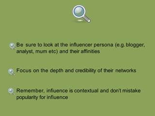 Remember, infiuence is contextual and don’t mistake
popularity for infiuence
Focus on the depth and credibility of their networks
Be sure to look at the influencer persona (e.g. blogger,
analyst, mum etc) and their affinities
 