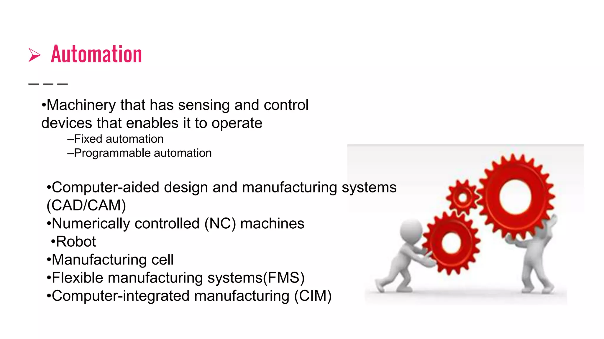  Automation
•Machinery that has sensing and control
devices that enables it to operate
–Fixed automation
–Programmable automation
•Computer-aided design and manufacturing systems
(CAD/CAM)
•Numerically controlled (NC) machines
•Robot
•Manufacturing cell
•Flexible manufacturing systems(FMS)
•Computer-integrated manufacturing (CIM)
 