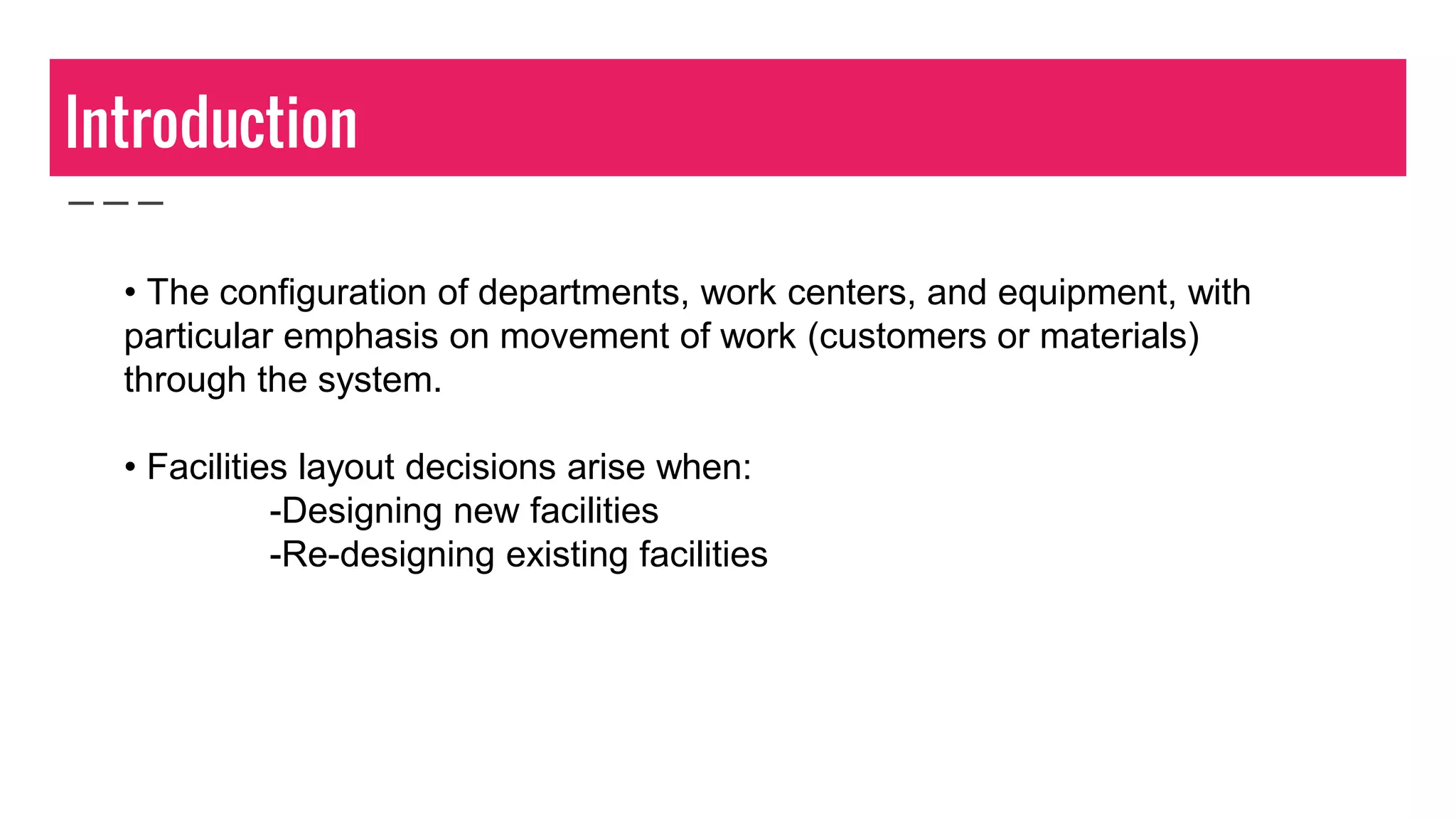 Introduction
• The configuration of departments, work centers, and equipment, with
particular emphasis on movement of work (customers or materials)
through the system.
• Facilities layout decisions arise when:
-Designing new facilities
-Re-designing existing facilities
 