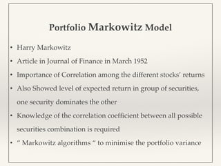 Portfolio Markowitz Model
• Harry Markowitz
• Article in Journal of Finance in March 1952
• Importance of Correlation among the different stocks’ returns
• Also Showed level of expected return in group of securities,
one security dominates the other
• Knowledge of the correlation coefﬁcient between all possible
securities combination is required
• “ Markowitz algorithms “ to minimise the portfolio variance
 