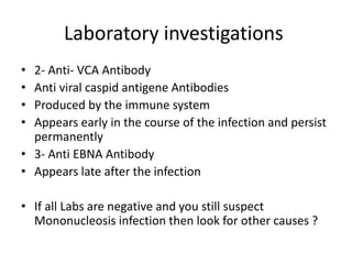 Laboratory investigations
• 2- Anti- VCA Antibody
• Anti viral caspid antigene Antibodies
• Produced by the immune system
• Appears early in the course of the infection and persist
permanently
• 3- Anti EBNA Antibody
• Appears late after the infection
• If all Labs are negative and you still suspect
Mononucleosis infection then look for other causes ?
 