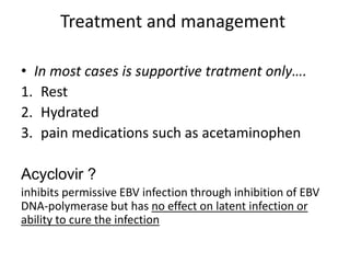 Treatment and management
• In most cases is supportive tratment only….
1. Rest
2. Hydrated
3. pain medications such as acetaminophen
Acyclovir ?
inhibits permissive EBV infection through inhibition of EBV
DNA-polymerase but has no effect on latent infection or
ability to cure the infection
 