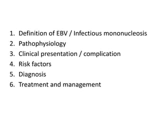 1. Definition of EBV / Infectious mononucleosis
2. Pathophysiology
3. Clinical presentation / complication
4. Risk factors
5. Diagnosis
6. Treatment and management
 