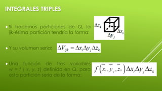 INTEGRALES TRIPLES
Si hacemos particiones de Q, la
ijk-ésima partición tendría la forma:
Y su volumen sería:
Una función de tres variables
w = f ( x, y, z) definida en Q, para
esta partición sería de la forma:
 