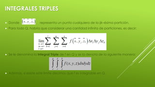 INTEGRALES TRIPLES
 Donde representa un punto cualquiera de la ijk–ésima partición.
 Para todo Q, habría que considerar una cantidad infinita de particiones, es decir:
 Se le denomina la Integral Triple de f en Q y se la denota de la siguiente manera:
 Además, si existe este límite decimos que f es integrable en Q.
 