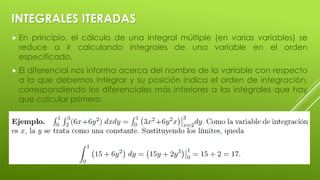 INTEGRALES ITERADAS
 En principio, el cálculo de una integral múltiple (en varias variables) se
reduce a ir calculando integrales de una variable en el orden
especificado.
 El diferencial nos informa acerca del nombre de la variable con respecto
a la que debemos integrar y su posición indica el orden de integración,
correspondiendo los diferenciales más interiores a las integrales que hay
que calcular primero.
 