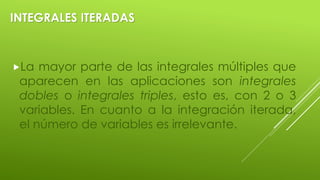 INTEGRALES ITERADAS
La mayor parte de las integrales múltiples que
aparecen en las aplicaciones son integrales
dobles o integrales triples, esto es, con 2 o 3
variables. En cuanto a la integración iterada,
el número de variables es irrelevante.
 