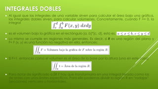 INTEGRALES DOBLES
 Al igual que las integrales de una variable sirven para calcular el área bajo una gráfica,
las integrales dobles sirven, para calcular volúmenes. Concretamente, cuando F >= 0, la
integral
 es el volumen bajo la gráfica en el rectángulo [a, b]*[c, d], esto es,
 Lo mismo se cumple en regiones más generales. Es decir, si R es una región del plano y
F= F (x, y) es una función no negativa en ella, entonces:
 Sí F=1, entonces como el volumen es el área de la base por la altura (uno en este caso)
 Para dotar de significado a ∫∫R F hay que transformarla en una integral iterada como las
de antes con unos límites específicos. Para ello podemos dividir la región R en “rodajas”
(secciones) verticales u horizontales.
 