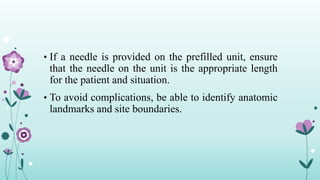 • If a needle is provided on the prefilled unit, ensure
that the needle on the unit is the appropriate length
for the patient and situation.
• To avoid complications, be able to identify anatomic
landmarks and site boundaries.
 