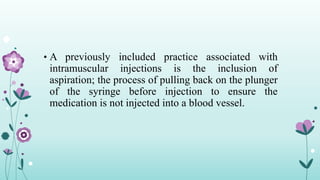 • A previously included practice associated with
intramuscular injections is the inclusion of
aspiration; the process of pulling back on the plunger
of the syringe before injection to ensure the
medication is not injected into a blood vessel.
 