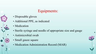Equipments:
• Disposable gloves
• Additional PPE, as indicated
• Medication
• Sterile syringe and needle of appropriate size and gauge
• Antimicrobial swab
• Small gauze square
• Medication Administration Record (MAR)
 