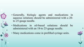 • Generally, biologic agents and medications in
aqueous solutions should be administered with a 20-
to 25-gauge needle.
• Medications in oil-based solutions should be
administered with an 18-to 25-gauge needle.
• Many medications come in prefilled syringe units.
 