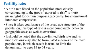Fertility rate:
• A birth rate based on the population more closely
corresponding to the group “exposed to risk” is more
meaningful for certain purposes especially for international
inter-area comparisons.
• Since it takes cognizance of the broad age structure of the
population, this type of rate is more comparable between
geographic areas as well as over time.
• It should be noted that the age-limited birth rate and its
modifications may also be formulated in terms of the male
populations, in which case it is usual to limit the
denominator to ages 15 to 64 years.
 