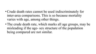 •Crude death rates cannot be used indiscriminately for
inter-area comparisons. This is so because mortality
varies with age, among other things.
•The crude death rate, which marks all age groups, may be
misleading if the age- sex structure of the population
being compared are not similar.
 