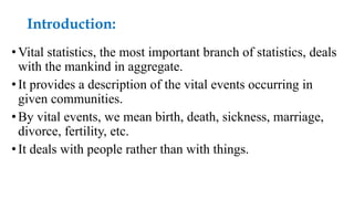 Introduction:
•Vital statistics, the most important branch of statistics, deals
with the mankind in aggregate.
•It provides a description of the vital events occurring in
given communities.
•By vital events, we mean birth, death, sickness, marriage,
divorce, fertility, etc.
•It deals with people rather than with things.
 