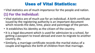 Uses of Vital Statistics:
• Vital statistics are of much importance for the people and nation.
(1) For the Individual:
• Vital statistics are of much use for an individual. A birth certificate
issued by the registering authority is an important document
which records the date, time, place and parentage of the person.
• It establishes his identity as the citizen of the country.
• It is a legal document which is used for admission to a school, for
getting a passport to travel abroad and even to migrate to another
country, etc.
• Similarly, a marriage certificate records the marital status of a
couple and legalises the birth of children from that marriage.
 