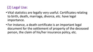 (2) Legal Use:
•Vital statistics are legally very useful. Certificates relating
to birth, death, marriage, divorce, etc. have legal
importance.
•For instance, a death certificate is an important legal
document for the settlement of property of the deceased
person, the claim of his/her insurance policy, etc.
 