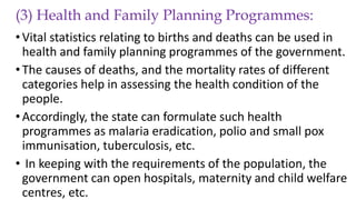 (3) Health and Family Planning Programmes:
•Vital statistics relating to births and deaths can be used in
health and family planning programmes of the government.
•The causes of deaths, and the mortality rates of different
categories help in assessing the health condition of the
people.
•Accordingly, the state can formulate such health
programmes as malaria eradication, polio and small pox
immunisation, tuberculosis, etc.
• In keeping with the requirements of the population, the
government can open hospitals, maternity and child welfare
centres, etc.
 