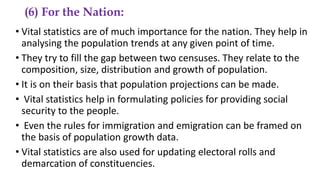 (6) For the Nation:
• Vital statistics are of much importance for the nation. They help in
analysing the population trends at any given point of time.
• They try to fill the gap between two censuses. They relate to the
composition, size, distribution and growth of population.
• It is on their basis that population projections can be made.
• Vital statistics help in formulating policies for providing social
security to the people.
• Even the rules for immigration and emigration can be framed on
the basis of population growth data.
• Vital statistics are also used for updating electoral rolls and
demarcation of constituencies.
 