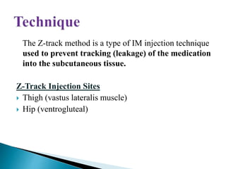 The Z-track method is a type of IM injection technique
used to prevent tracking (leakage) of the medication
into the subcutaneous tissue.
Z-Track Injection Sites
 Thigh (vastus lateralis muscle)
 Hip (ventrogluteal)
 