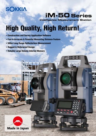iM-50 Series
High Quality, High Return!
Made in Japan
intelligence Measurement Station
• Construction and Survey Application Software
• Fast & Accurate & Powerful Measuring Distance Feature
• 500m Long Range Reflectorless Measurement
• Rugged & Waterproof Design
• Reliable Large Volume Internal Memory
 