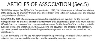 ARTICLES OF ASSOCIATION (Sec.5)
DEFINITION -As per Sec.2(5) of the Companies Act ,2013, "Articles means articles of association
of the company as originally framed or as altered from time to time in pursuance of any previous
company law or of this Act".
MEANING-The AOA of a company contains rules, regulations and bye-laws for the internal
management of its business and for the attainment of its objectives as given in its MOA. While a
MOA defines the powers of the company and are meant for the benefit of the creditors, outside
public as well as the shareholders, the AOA define the powers of the officers of the company ,
lays down procedures to be followed for general management and are for the benefit of the
shareholders.
AOA of a company are like the Partnership Deed in a partnership. Articles establish a contract
between the company and the members and between the members inter-se.
 