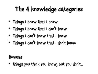 The 4 knowledge categories
* Things I know that I know
* Things I know that I don't know
* Things I don't know that I know
* Things I don't know that I don't know
Bonuses
* things you think you know, but you don't...
 