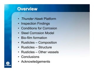 Overview

•   Thunder Hawk Platform
•   Inspection Findings
•   Conditions for Corrosion
•   Steel Corrosion Model
•   Bio-film formation
•   Rusticles – Composition
•   Rusticles – Structure
•   Rusticles – Other vessels
•   Conclusions
•   Acknowledgements
 
