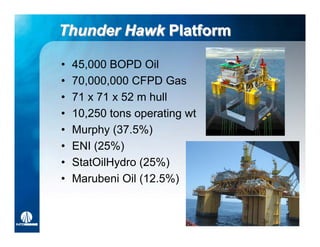 Thunder Hawk Platform

•   45,000 BOPD Oil
•   70,000,000 CFPD Gas
•   71 x 71 x 52 m hull
•   10,250 tons operating wt
•   Murphy (37.5%)
•   ENI (25%)
•   StatOilHydro (25%)
•   Marubeni Oil (12.5%)
 