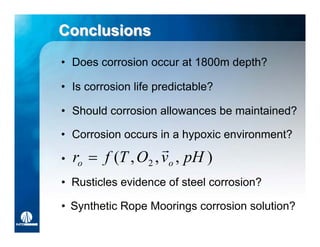 Conclusions
• Does corrosion occur at 1800m depth?

• Is corrosion life predictable?

• Should corrosion allowances be maintained?

• Corrosion occurs in a hypoxic environment?
                     
•   ro  f (T , O2 , vo , pH )
• Rusticles evidence of steel corrosion?

• Synthetic Rope Moorings corrosion solution?
 