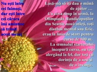 Lasă-mă să îţi dau o mână de ajutor …  C u ceva  timp în urmă, la Olimpiada Handicapaţilor   din Seattle nouă atleţi, toţi disabili mental sau fizic, erau la linia de start pentru cursa de 100 m.  La semnalul starterului începură cursa, nu toţi alergând   la  fel , dar toţi cu dorinţa de a sosi şi  de a învinge.   Nu eşti între cei faimoşi,  dar eşti   între cei cărora îmi amintesc să trimit acest mesaj  ….   