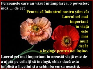Persoanele care au văzut întâmplarea, o povestesc încă… . d e ce?   Pentru că înăuntrul nostru ştim că: Lucrul cel mai  important  în viaţă este  mai  mult  decât   a învinge pentru noi înşine.   Lucrul cel mai important în această viaţă este de a ajuta pe ceilalţi să învingă, chiar dacă asta implică a încetini şi a schimba cursa noastră.   