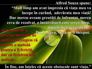 Alfred Souza spune: “ Mult timp am avut impresia că viaţa mea va începe în curând,  adevărata mea viaţă! Dar mereu aveam greutăţi de înfruntat, mereu ceva de rezolvat,   o încurcătură care cerea timp,  d atorii încă nerezolvate.  După aceea, viaţa ar fi început.  În fine, am înţeles că aceste obstacole sunt viaţa.” Acest mod de a percepe lucrurile ne ajută să înţelegem că nu este o metodă pentru a fi fericiţi, dar că fericirea este metoda… 