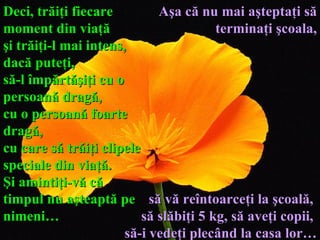 Deci, trăiţi fiecare moment din viaţă  şi trăiţi-l mai intens ,  dacă puteţi ,   să - l împărtăşiţi cu o persoană dragă,  cu o persoană foarte dragă,  cu care să trăiţi clipele speciale din viaţă.  Şi amintiţi-vă că  timpul nu aşteaptă pe nimeni… Aşa că nu mai aşteptaţi să terminaţi şcoala, să vă reîntoarceţi la şcoală,  să slăbiţi 5 kg,   să aveţi copii,  să - i vedeţi plecând la casa lor… 