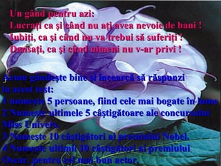 Un gând pentru azi:  Lucraţi ca şi când nu aţi avea nevoie de bani  !   Iubiţi, ca şi când nu va trebui să suferiţi  ! Dansaţi ,  ca şi când nimeni nu v-ar privi  !   Acum gândeşte bine şi încearcă să răspunzi  la acest test:   1  n umeşte 5 persoane, fiind cele mai bogate în lume 2 Numeşte ultimele 5 câştigătoare ale concursului Miss Univers. 3 Numeşte 10 câştigători ai premiului Nobel. 4 Numeşte ultimii 10 câştigători ai premiului Oscar, pentru cel mai bun actor. 