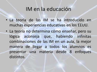 IM en la educación
• La teoría de las IM se ha introducido en
muchas experiencias educativas en los EEUU.
• La teoría no determina cómo enseñar, pero su
lógica aconseja que, habiendo infinitas
combinaciones de las IM en un aula, la mejor
manera de llegar a todos los alumnos es
presentar una materia desde 8 enfoques
distintos.
 