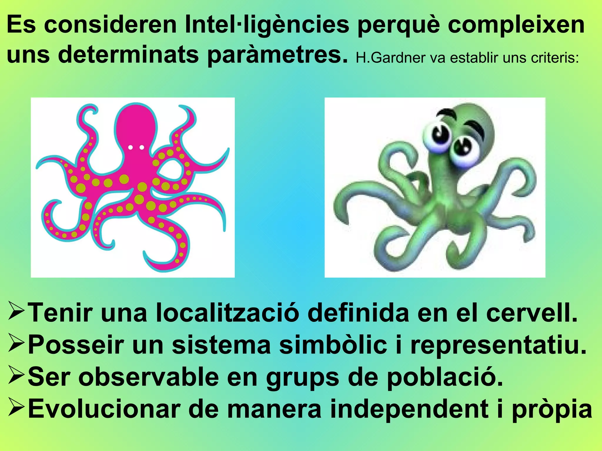 Es consideren Intel·ligències  perquè  compleixen uns determinats paràmetres.  H. Gardner  va establir uns criteris: Tenir una localització definida en el cervell. Posseir un sistema simbòlic i representatiu. Ser observable en grups de població. Evolucionar de manera independent i pròpia 