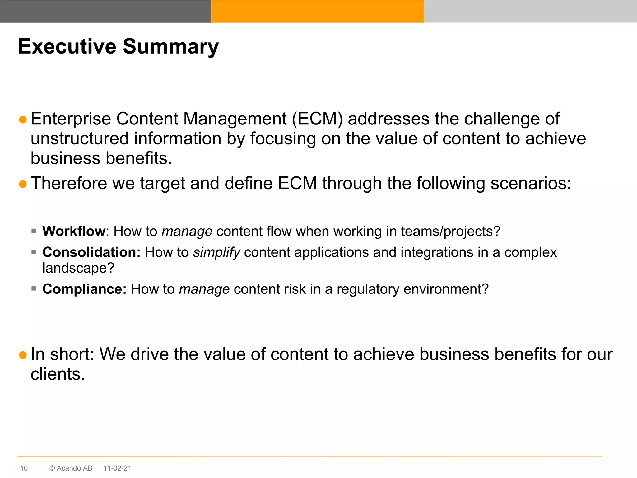 Executive Summary Enterprise Content Management (ECM) addresses the challenge of unstructured information by focusing on the value of content to achieve business benefits. Therefore we target and define ECM through the following scenarios: Workflow : How to  manage  content flow when working in teams/projects?  Consolidation:  How to  simplify  content applications and integrations in a complex landscape?  Compliance:  How to  manage  content risk in a regulatory environment?  In short: We drive the value of content to achieve business benefits for our clients. 11-02-21 